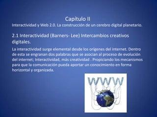 Capítulo II
Interactividad y Web 2.0. La construcción de un cerebro digital planetario.

2.1 Interactividad (Barners- Lee) Intercambios creativos
digitales.
La interactividad surge elemental desde los orígenes del internet. Dentro
de esta se engranan dos palabras que se asocian al proceso de evolución
del internet; Interactividad, más creatividad . Propiciando los mecanismos
para que la comunicación pueda aportar un conocimiento en forma
horizontal y organizada.
 