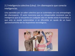 2.2 Inteligencia colectiva (Lévy). Un ciberespacio que conecta
inteligencias.
Lévy apostaba por un saber colectivo que se sustentaba con una antropología
del ciberespacio. Él autor menciona que es indispensable reconocer que la
inteligencia que se encuentra en cualquier sitio en donde exista humanidad, y
que esta se puede potencializar si es difundida en ayuda de un buen
aprovechamiento de los dispositivos tecnológicos.
 