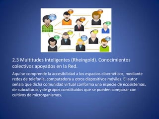 2.3 Multitudes Inteligentes (Rheingold). Conocimientos
colectivos apoyados en la Red.
Aquí se comprende la accesibilidad a los espacios cibernéticos, mediante
redes de telefonía, computadora u otros dispositivos móviles. El autor
señala que dicha comunidad virtual conforma una especie de ecosistemas,
de subculturas y de grupos constituidos que se pueden comparar con
cultivos de microrganismos.
 
