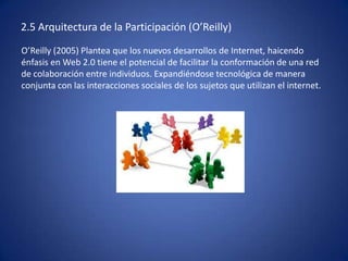 2.5 Arquitectura de la Participación (O’Reilly)
O’Reilly (2005) Plantea que los nuevos desarrollos de Internet, haicendo
énfasis en Web 2.0 tiene el potencial de facilitar la conformación de una red
de colaboración entre individuos. Expandiéndose tecnológica de manera
conjunta con las interacciones sociales de los sujetos que utilizan el internet.
 