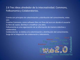 2.6 Tres ideas alrededor de la intecreatividad. Commons,
Folksonomia y Colaboratorios.

Cuenta con principios de colectivización y distribución del conocimiento, estos
son;
Creative Commons, como software libre sin fines de lucro en donde el ususario
es libre de copiar, distribuir o modificar una obra.
Folksonomia es una organización de la información de manera colectiva y
colaborativa.
Colaboratorios se dedica a la colectivización y distribución del conocimiento.
Surge de la integración de colaboración y laboratorio.
 
