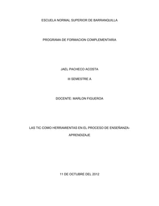ESCUELA NORMAL SUPERIOR DE BARRANQUILLA




       PROGRAMA DE FORMACION COMPLEMENTARIA




                JAEL PACHECO ACOSTA


                    III SEMESTRE A




             DOCENTE: MARLON FIGUEROA




LAS TIC COMO HERRAMIENTAS EN EL PROCESO DE ENSEÑANZA-

                     APRENDIZAJE




                11 DE OCTUBRE DEL 2012
 