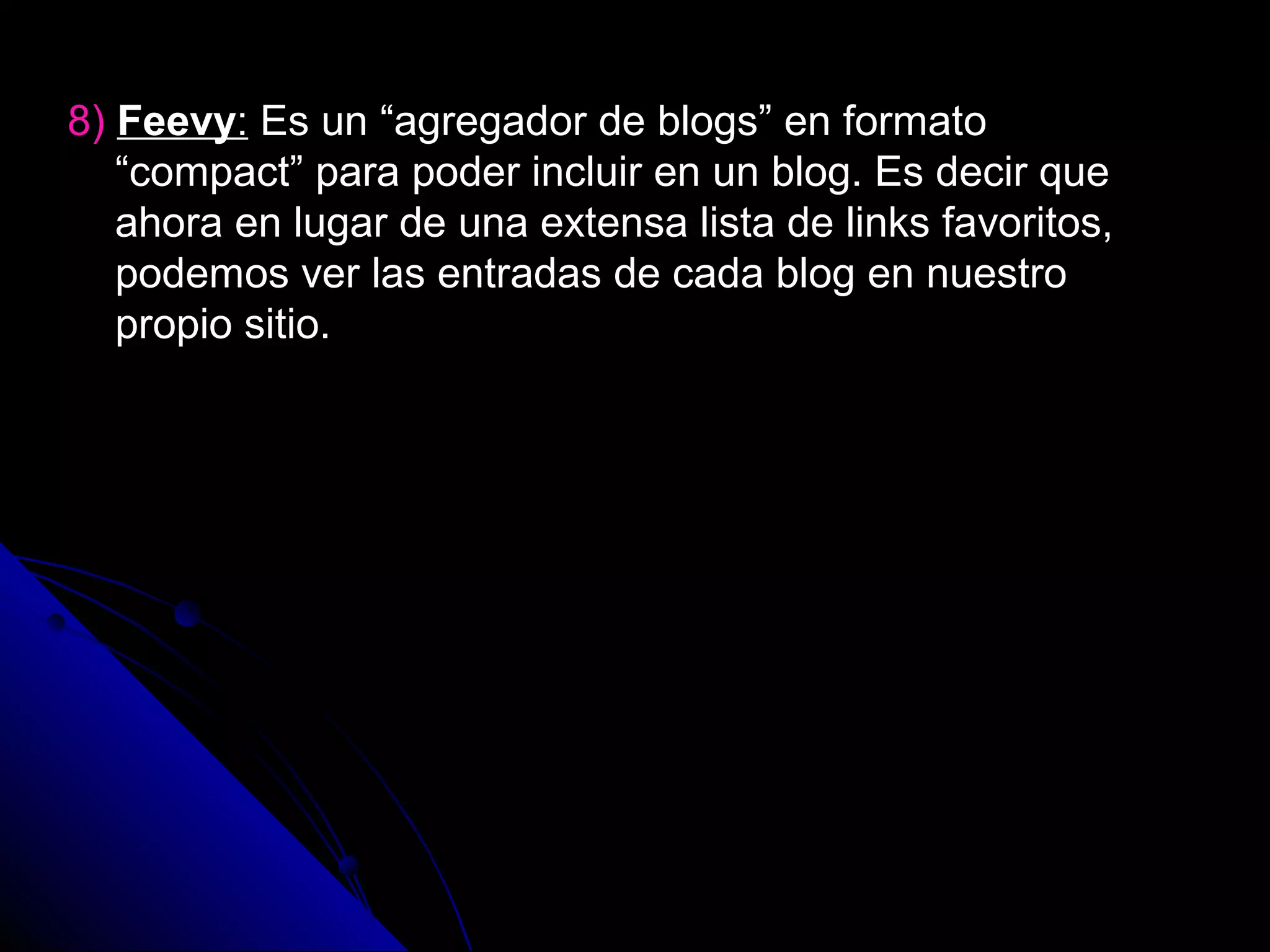 8) Feevy: Es un “agregador de blogs” en formato
   “compact” para poder incluir en un blog. Es decir que
   ahora en lugar de una extensa lista de links favoritos,
   podemos ver las entradas de cada blog en nuestro
   propio sitio.
 
