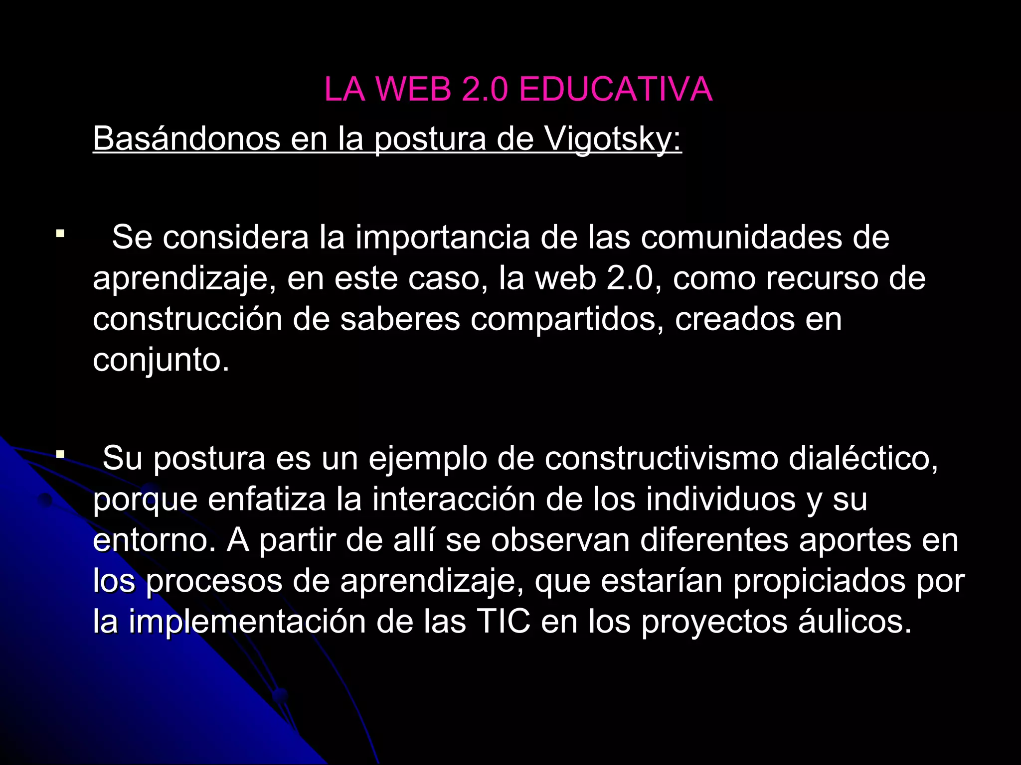 LA WEB 2.0 EDUCATIVA
    Basándonos en la postura de Vigotsky:

    Se considera la importancia de las comunidades de
    aprendizaje, en este caso, la web 2.0, como recurso de
    construcción de saberes compartidos, creados en
    conjunto.

    Su postura es un ejemplo de constructivismo dialéctico,
    porque enfatiza la interacción de los individuos y su
    entorno. A partir de allí se observan diferentes aportes en
    los procesos de aprendizaje, que estarían propiciados por
    la implementación de las TIC en los proyectos áulicos.
 