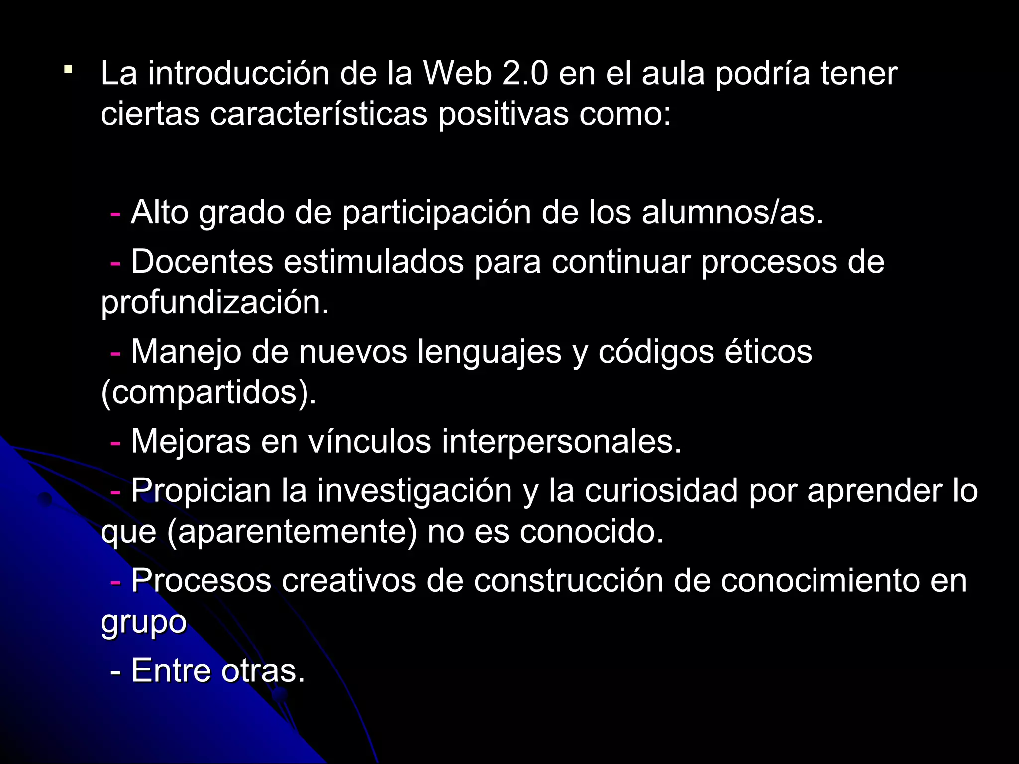    La introducción de la Web 2.0 en el aula podría tener
    ciertas características positivas como:

     - Alto grado de participación de los alumnos/as.
     - Docentes estimulados para continuar procesos de
    profundización.
     - Manejo de nuevos lenguajes y códigos éticos
    (compartidos).
     - Mejoras en vínculos interpersonales.
     - Propician la investigación y la curiosidad por aprender lo
    que (aparentemente) no es conocido.
     - Procesos creativos de construcción de conocimiento en
    grupo
     - Entre otras.
 
