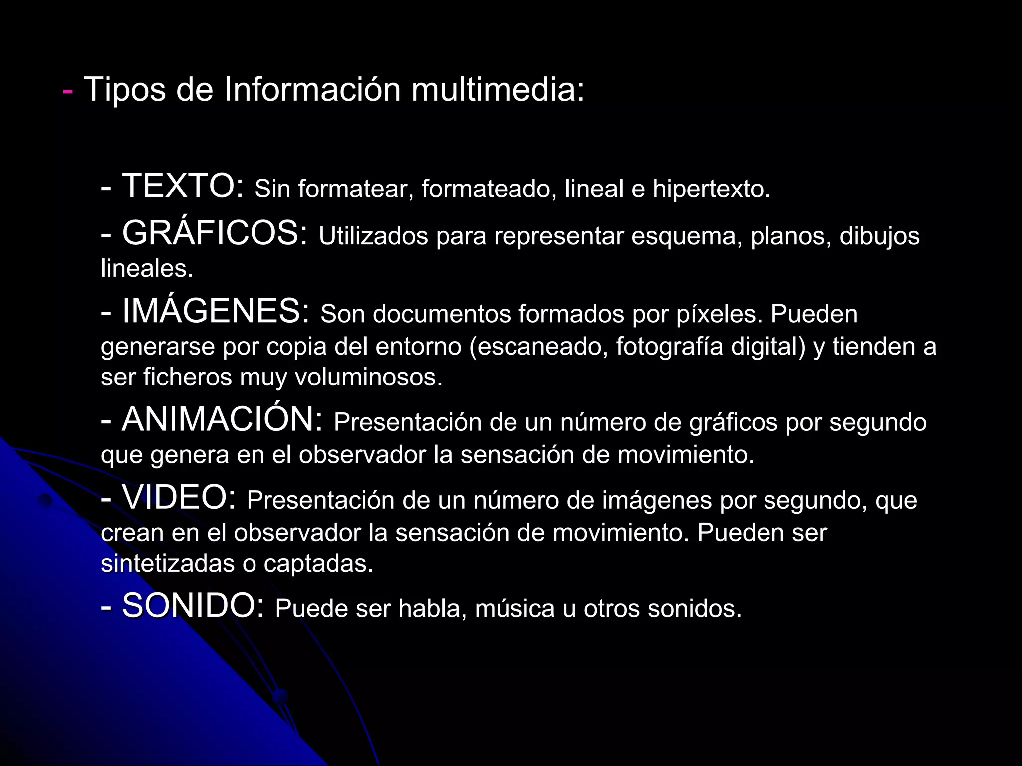 - Tipos de Información multimedia:

  - TEXTO: Sin formatear, formateado, lineal e hipertexto.
  - GRÁFICOS: Utilizados para representar esquema, planos, dibujos
  lineales.
  - IMÁGENES: Son documentos formados por píxeles. Pueden
  generarse por copia del entorno (escaneado, fotografía digital) y tienden a
  ser ficheros muy voluminosos.
  - ANIMACIÓN: Presentación de un número de gráficos por segundo
  que genera en el observador la sensación de movimiento.
  - VIDEO: Presentación de un número de imágenes por segundo, que
  crean en el observador la sensación de movimiento. Pueden ser
  sintetizadas o captadas.
  - SONIDO: Puede ser habla, música u otros sonidos.
 