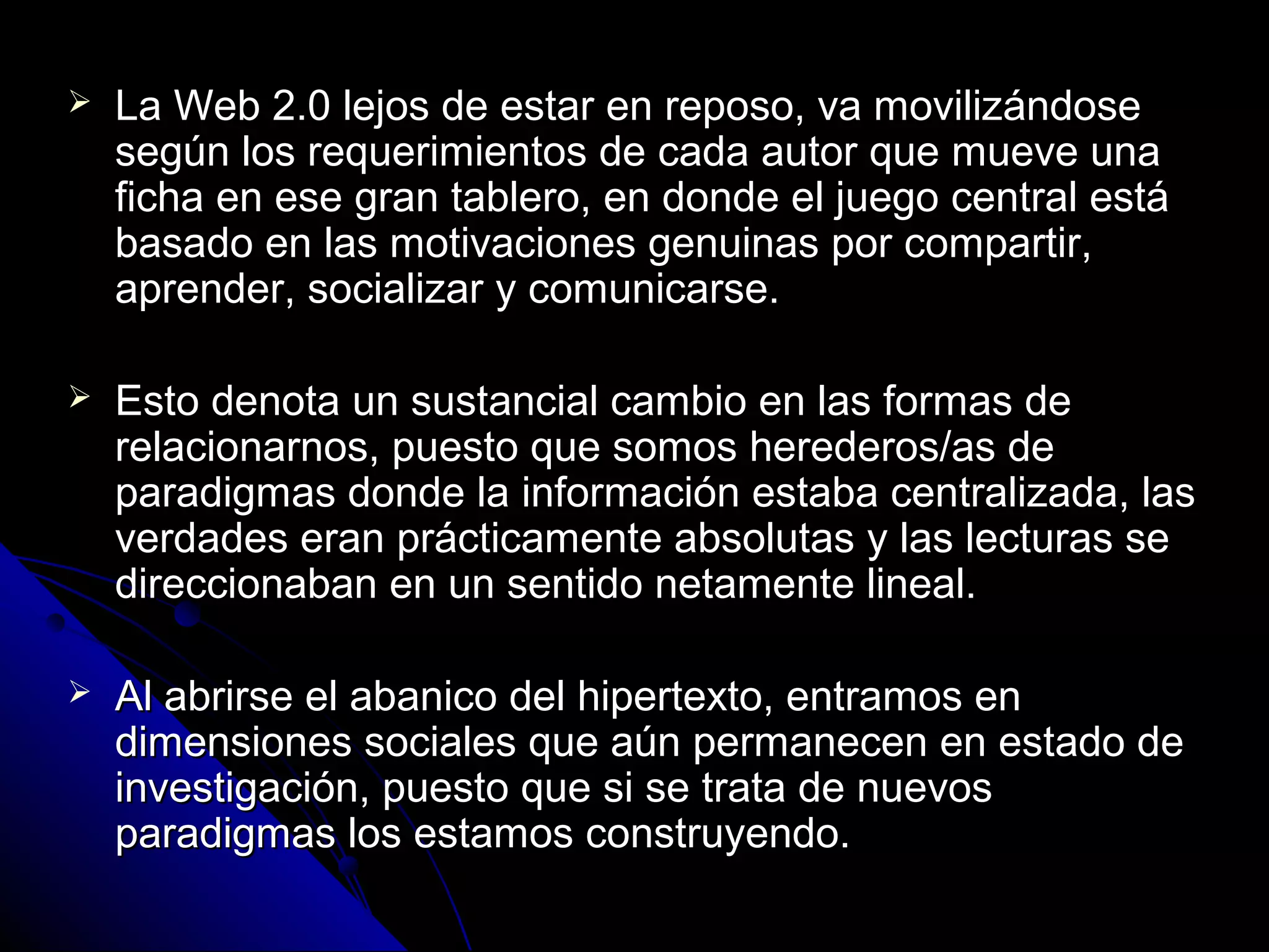    La Web 2.0 lejos de estar en reposo, va movilizándose
    según los requerimientos de cada autor que mueve una
    ficha en ese gran tablero, en donde el juego central está
    basado en las motivaciones genuinas por compartir,
    aprender, socializar y comunicarse.

   Esto denota un sustancial cambio en las formas de
    relacionarnos, puesto que somos herederos/as de
    paradigmas donde la información estaba centralizada, las
    verdades eran prácticamente absolutas y las lecturas se
    direccionaban en un sentido netamente lineal.

   Al abrirse el abanico del hipertexto, entramos en
    dimensiones sociales que aún permanecen en estado de
    investigación, puesto que si se trata de nuevos
    paradigmas los estamos construyendo.
 