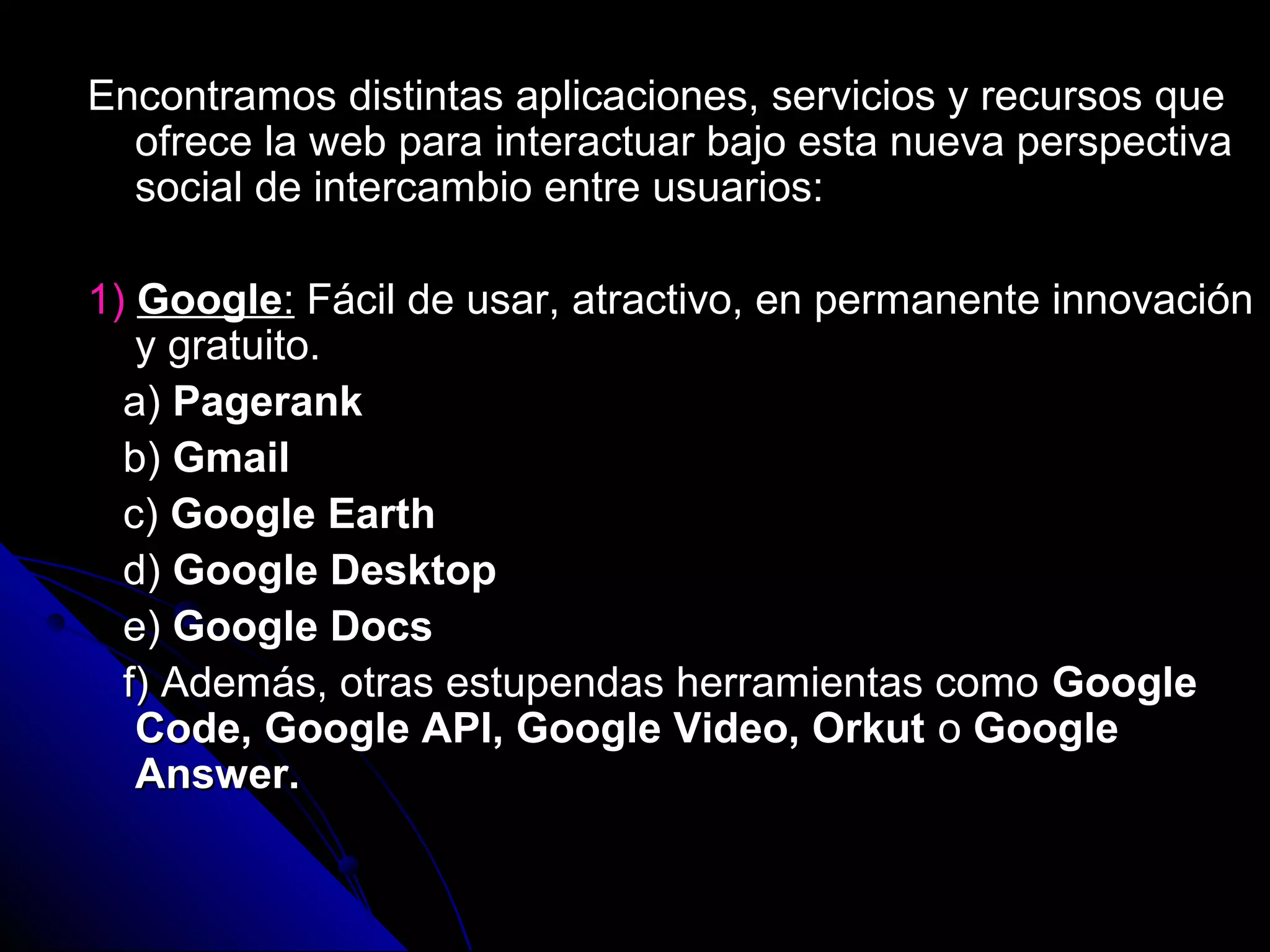 Encontramos distintas aplicaciones, servicios y recursos que
  ofrece la web para interactuar bajo esta nueva perspectiva
  social de intercambio entre usuarios:

1) Google: Fácil de usar, atractivo, en permanente innovación
   y gratuito.
  a) Pagerank
  b) Gmail
  c) Google Earth
  d) Google Desktop
  e) Google Docs
  f) Además, otras estupendas herramientas como Google
   Code, Google API, Google Video, Orkut o Google
   Answer.
 