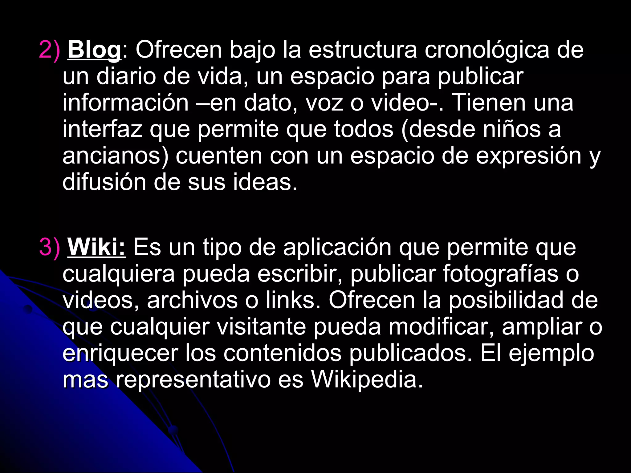 2) Blog: Ofrecen bajo la estructura cronológica de
  un diario de vida, un espacio para publicar
  información –en dato, voz o video-. Tienen una
  interfaz que permite que todos (desde niños a
  ancianos) cuenten con un espacio de expresión y
  difusión de sus ideas.

3) Wiki: Es un tipo de aplicación que permite que
  cualquiera pueda escribir, publicar fotografías o
  videos, archivos o links. Ofrecen la posibilidad de
  que cualquier visitante pueda modificar, ampliar o
  enriquecer los contenidos publicados. El ejemplo
  mas representativo es Wikipedia.
 