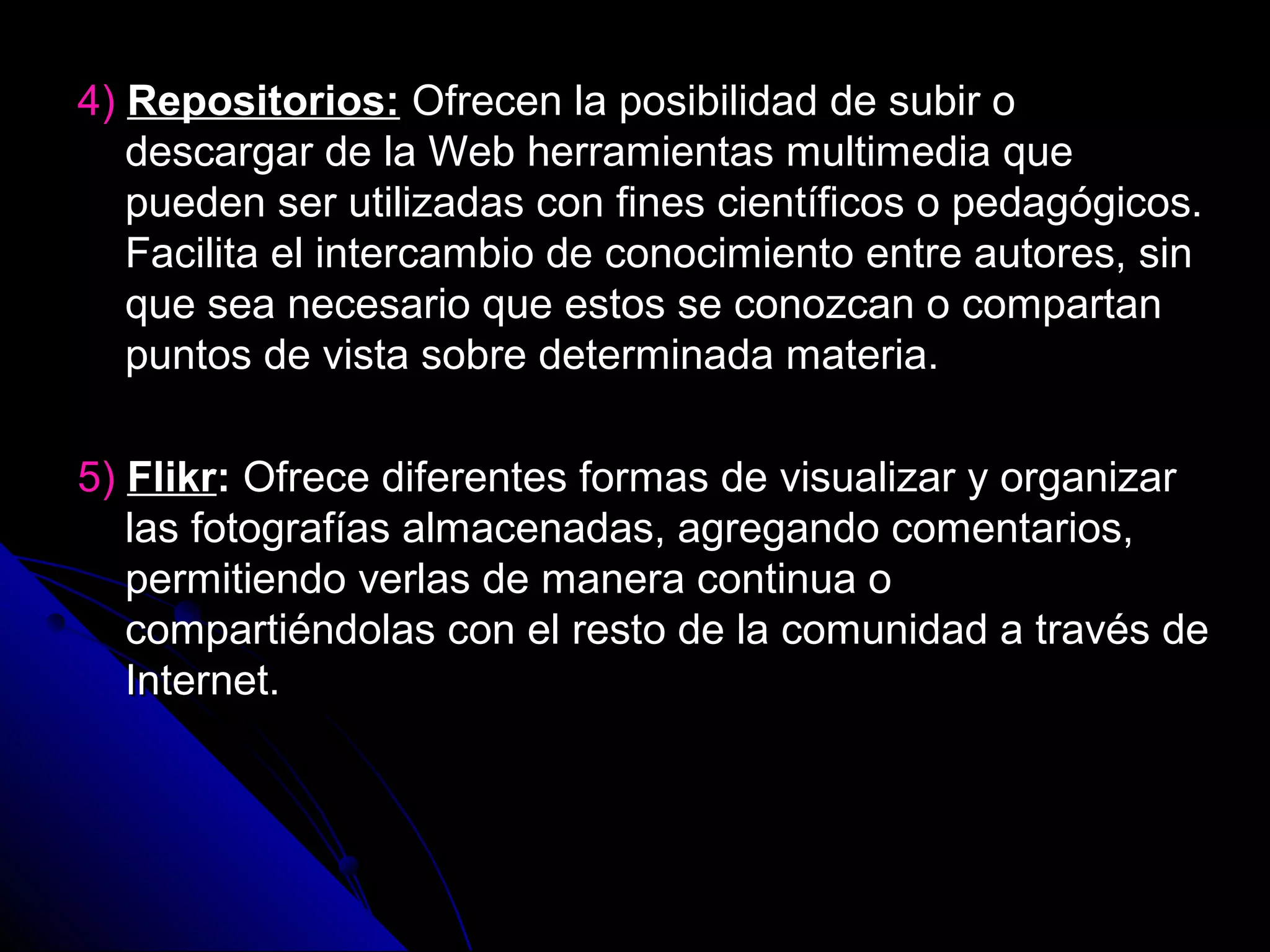 4) Repositorios: Ofrecen la posibilidad de subir o
   descargar de la Web herramientas multimedia que
   pueden ser utilizadas con fines científicos o pedagógicos.
   Facilita el intercambio de conocimiento entre autores, sin
   que sea necesario que estos se conozcan o compartan
   puntos de vista sobre determinada materia.

5) Flikr: Ofrece diferentes formas de visualizar y organizar
   las fotografías almacenadas, agregando comentarios,
   permitiendo verlas de manera continua o
   compartiéndolas con el resto de la comunidad a través de
   Internet.
 