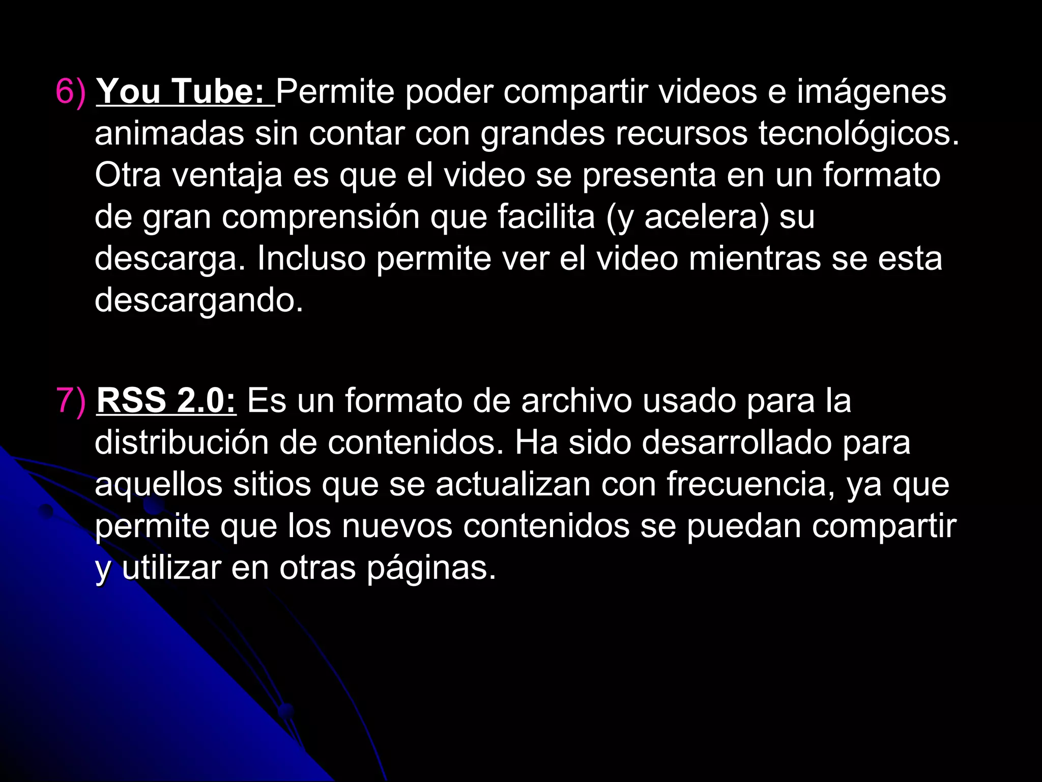 6) You Tube: Permite poder compartir videos e imágenes
   animadas sin contar con grandes recursos tecnológicos.
   Otra ventaja es que el video se presenta en un formato
   de gran comprensión que facilita (y acelera) su
   descarga. Incluso permite ver el video mientras se esta
   descargando.

7) RSS 2.0: Es un formato de archivo usado para la
   distribución de contenidos. Ha sido desarrollado para
   aquellos sitios que se actualizan con frecuencia, ya que
   permite que los nuevos contenidos se puedan compartir
   y utilizar en otras páginas.
 