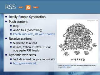 RSS R eally  S imple  S yndication Push content Blog  Audio files (podcasting) Feedburner.com ,  UI Web Toolbox Receive content Subscribe to a feed iTunes, Yahoo, Firefox, IE 7 all aggregate RSS feeds  Dynamic web sites  Include a feed on your course site http://www.uis.edu   Cartoon by  Dave Walker . Find more cartoons you can freely re-use on your blog at  We  Blog  Cartoons . 