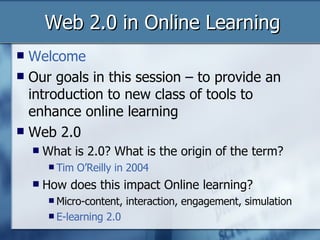 Web 2.0 in Online Learning Welcome  Our goals in this session – to provide an introduction to new class of tools to enhance online learning Web 2.0 What is 2.0? What is the origin of the term? Tim O’Reilly in 2004 How does this impact Online learning? Micro-content, interaction, engagement, simulation E-learning 2.0 