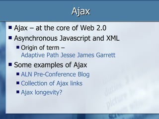 Ajax Ajax – at the core of Web 2.0 Asynchronous Javascript and XML Origin of term –  Adaptive Path Jesse James Garrett Some examples of Ajax ALN Pre-Conference  Blog Collection of Ajax links  Ajax longevity? 
