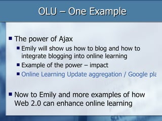 OLU – One Example The power of Ajax Emily will show us how to blog and how to integrate blogging into online learning Example of the power – impact  Online Learning Update aggregation / Google placement / links to / citations Now to Emily and more examples of how Web 2.0 can enhance online learning 