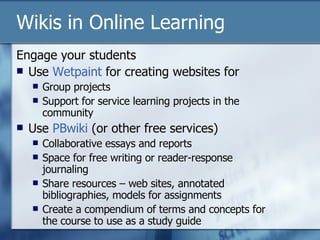 Engage your students Use  Wetpaint  for creating websites for Group projects Support for service learning projects in the community Use  PBwiki  (or other free services) Collaborative essays and reports Space for free writing or reader-response journaling  Share resources – web sites, annotated bibliographies, models for assignments Create a compendium of terms and concepts for the course to use as a study guide Wikis in Online Learning 