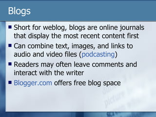 Blogs Short for weblog, blogs are online journals that display the most recent content first Can combine text, images, and links to audio and video files ( podcasting ) Readers may often leave comments and interact with the writer  Blogger.com  offers free blog space 