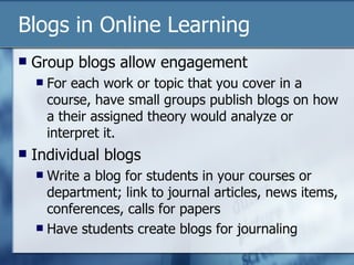Blogs in Online Learning Group blogs allow engagement For each work or topic that you cover in a course, have small groups publish blogs on how a their assigned theory would analyze or interpret it. Individual blogs Write a blog for students in your courses or department; link to journal articles, news items, conferences, calls for papers Have students create blogs for journaling 