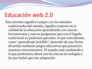 Educación web 2.0
Éste término significa romper con los métodos
  tradicionales del estudio, significa mejorar en la
  cal...