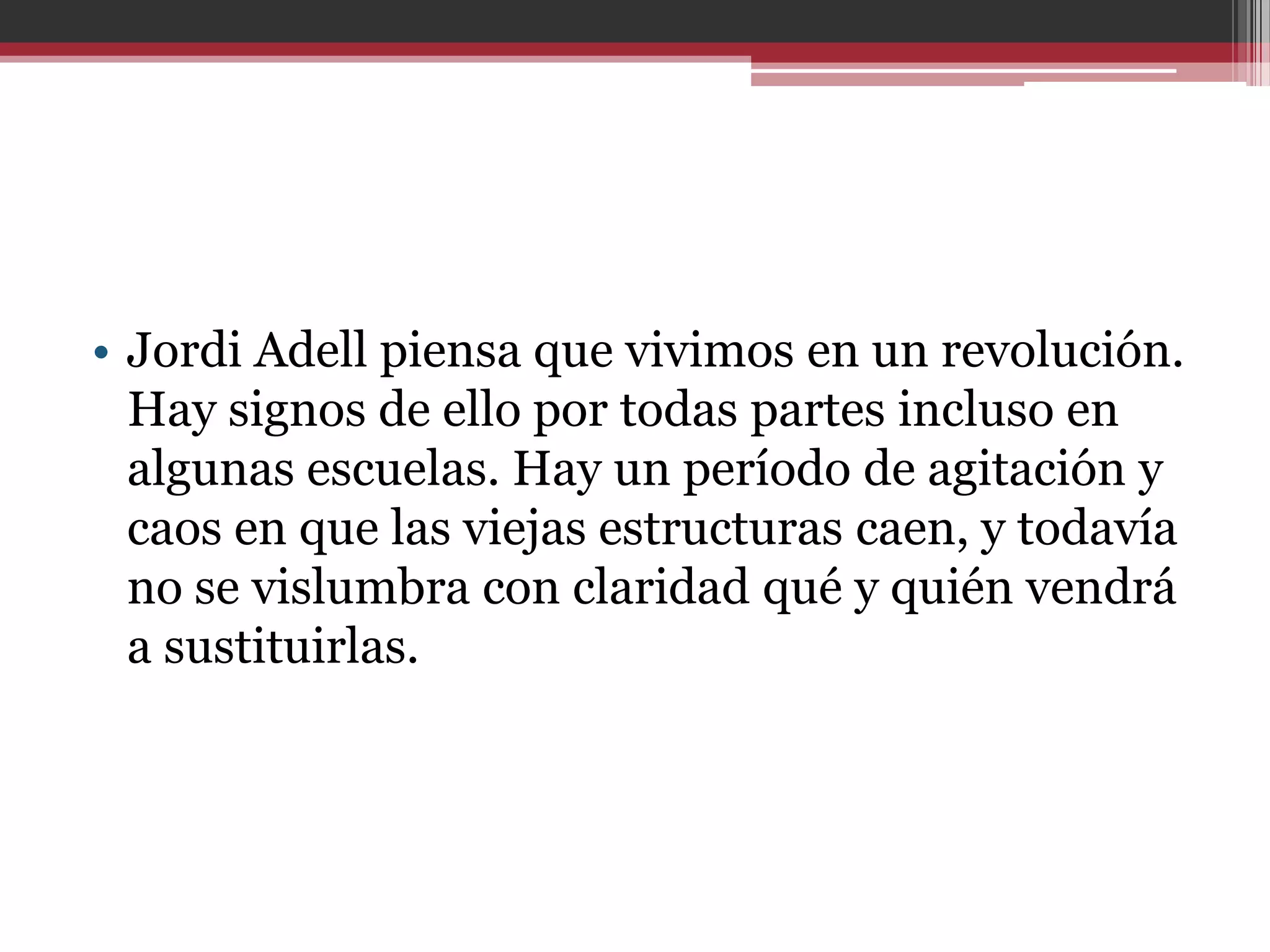 • Jordi Adell piensa que vivimos en un revolución.
  Hay signos de ello por todas partes incluso en
  algunas escuelas. Hay un período de agitación y
  caos en que las viejas estructuras caen, y todavía
  no se vislumbra con claridad qué y quién vendrá
  a sustituirlas.
 