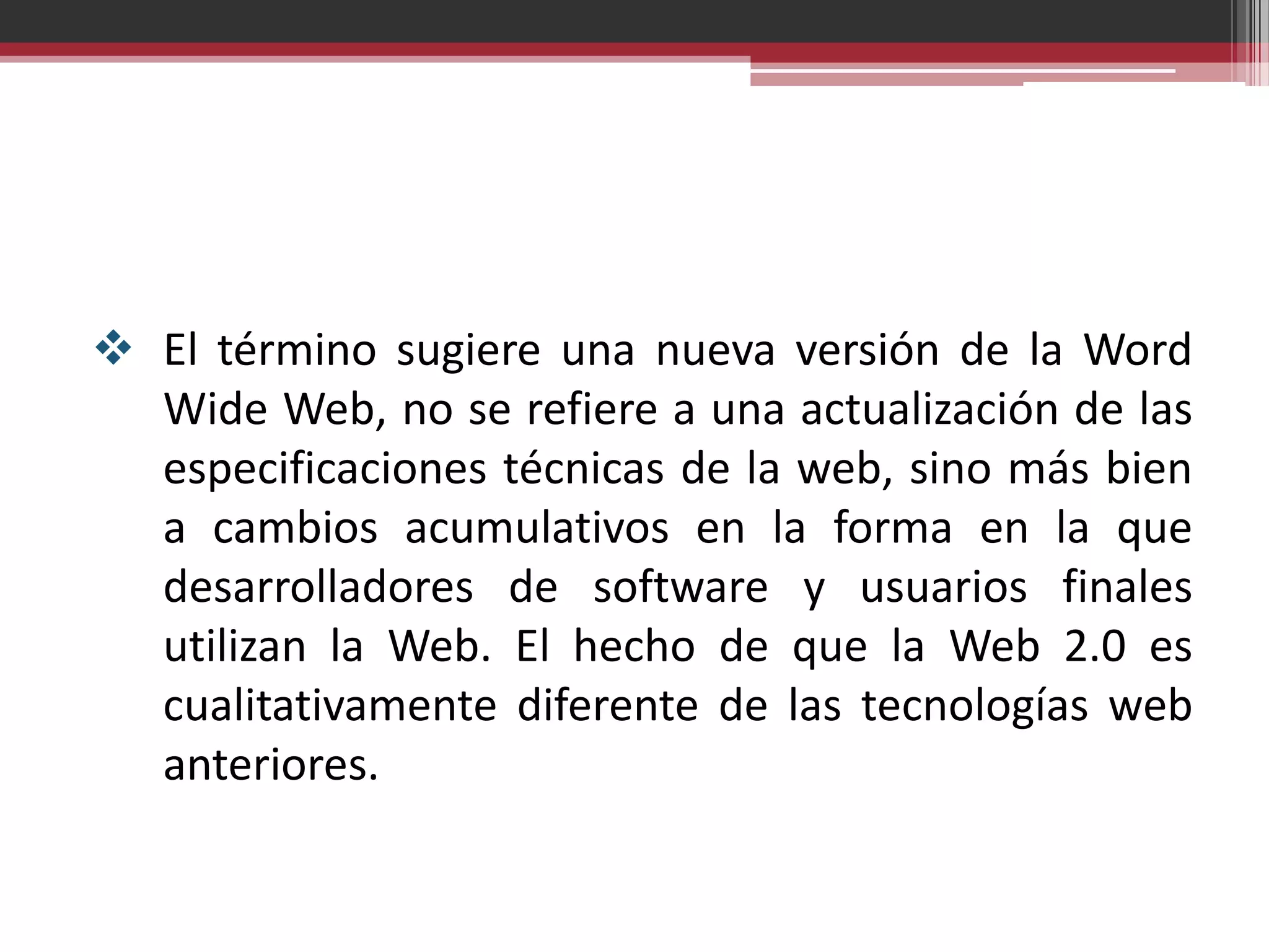  El término sugiere una nueva versión de la Word
  Wide Web, no se refiere a una actualización de las
  especificaciones técnicas de la web, sino más bien
  a cambios acumulativos en la forma en la que
  desarrolladores de software y usuarios finales
  utilizan la Web. El hecho de que la Web 2.0 es
  cualitativamente diferente de las tecnologías web
  anteriores.
 