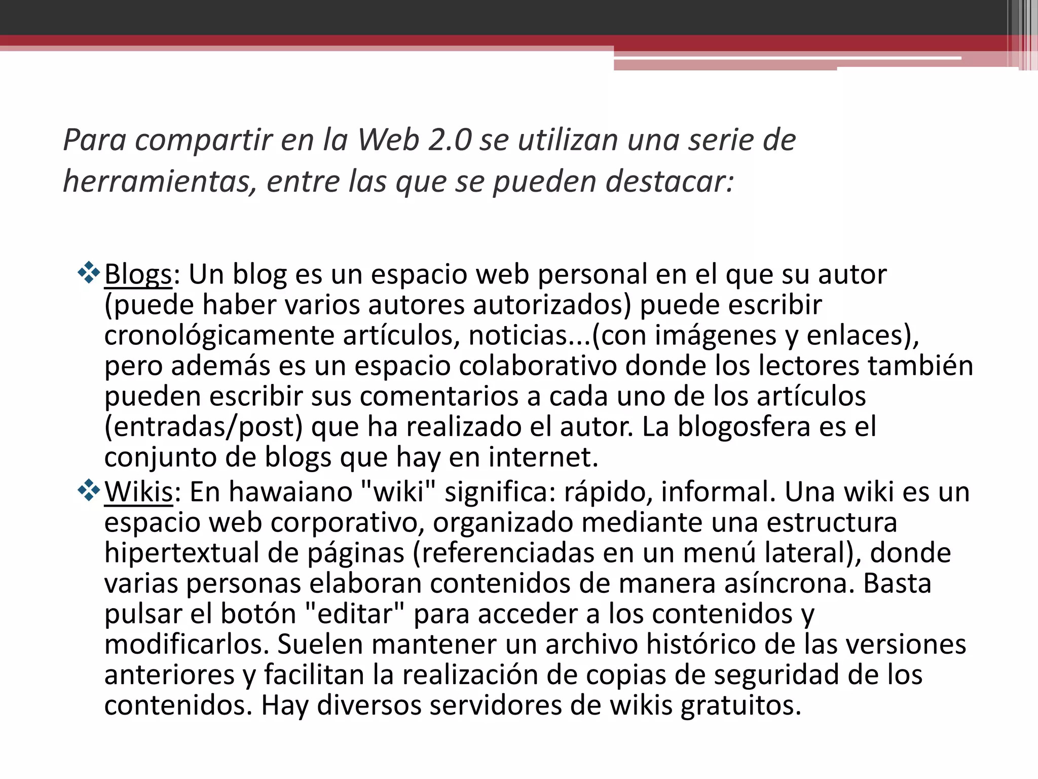 Para compartir en la Web 2.0 se utilizan una serie de
herramientas, entre las que se pueden destacar:

Blogs: Un blog es un espacio web personal en el que su autor
 (puede haber varios autores autorizados) puede escribir
 cronológicamente artículos, noticias...(con imágenes y enlaces),
 pero además es un espacio colaborativo donde los lectores también
 pueden escribir sus comentarios a cada uno de los artículos
 (entradas/post) que ha realizado el autor. La blogosfera es el
 conjunto de blogs que hay en internet.
Wikis: En hawaiano "wiki" significa: rápido, informal. Una wiki es un
 espacio web corporativo, organizado mediante una estructura
 hipertextual de páginas (referenciadas en un menú lateral), donde
 varias personas elaboran contenidos de manera asíncrona. Basta
 pulsar el botón "editar" para acceder a los contenidos y
 modificarlos. Suelen mantener un archivo histórico de las versiones
 anteriores y facilitan la realización de copias de seguridad de los
 contenidos. Hay diversos servidores de wikis gratuitos.
 