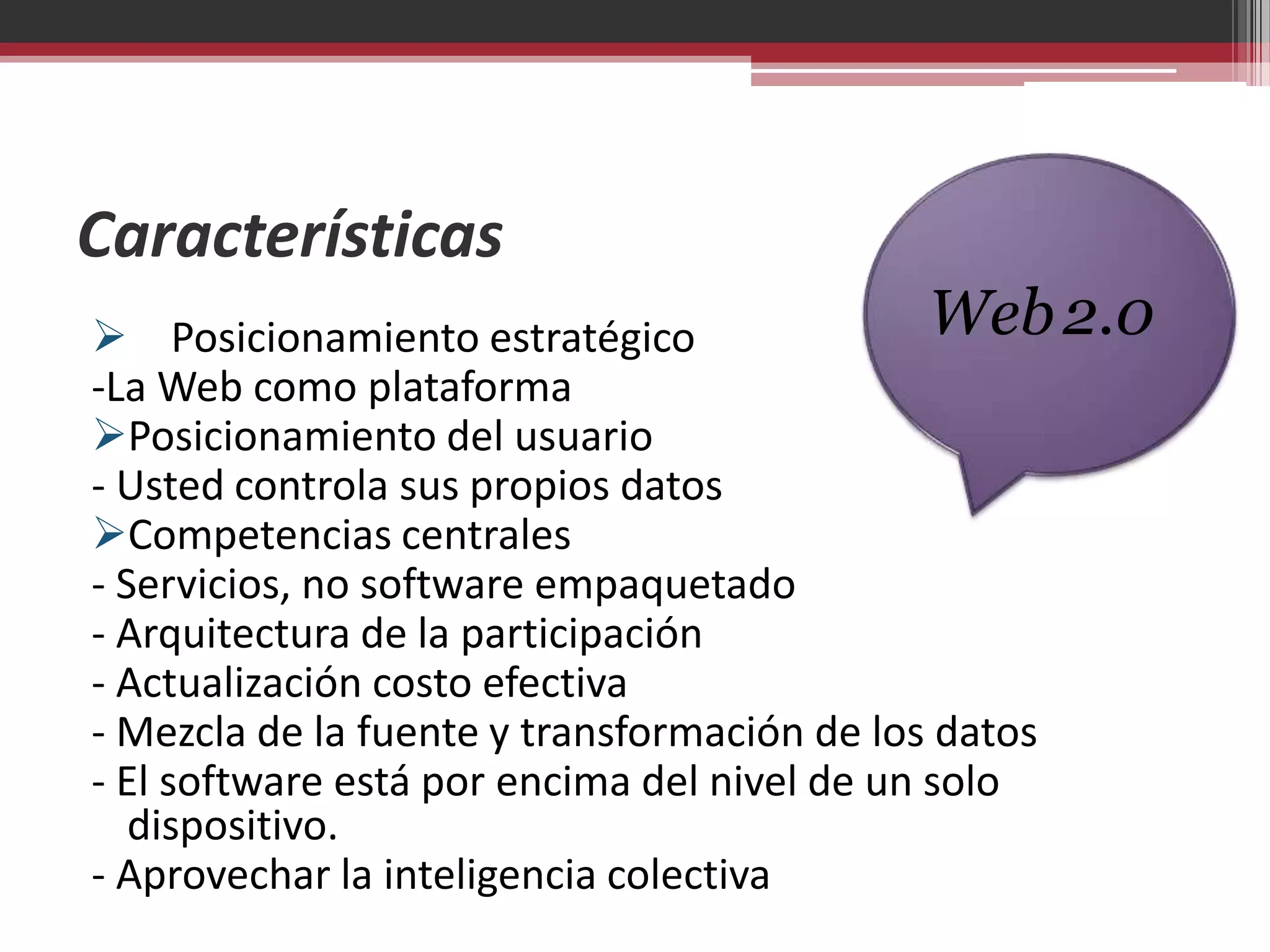 Características
 Posicionamiento estratégico                 Web 2.0
-La Web como plataforma
Posicionamiento del usuario
- Usted controla sus propios datos
Competencias centrales
- Servicios, no software empaquetado
- Arquitectura de la participación
- Actualización costo efectiva
- Mezcla de la fuente y transformación de los datos
- El software está por encima del nivel de un solo
   dispositivo.
- Aprovechar la inteligencia colectiva
 