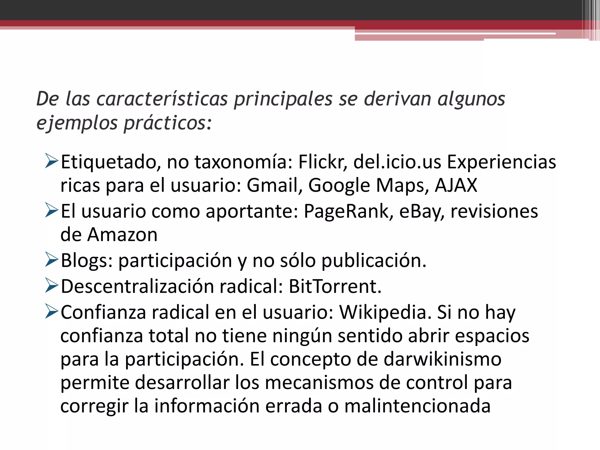 De las características principales se derivan algunos
ejemplos prácticos:
Etiquetado, no taxonomía: Flickr, del.icio.us Experiencias
 ricas para el usuario: Gmail, Google Maps, AJAX
El usuario como aportante: PageRank, eBay, revisiones
 de Amazon
Blogs: participación y no sólo publicación.
Descentralización radical: BitTorrent.
Confianza radical en el usuario: Wikipedia. Si no hay
 confianza total no tiene ningún sentido abrir espacios
 para la participación. El concepto de darwikinismo
 permite desarrollar los mecanismos de control para
 corregir la información errada o malintencionada
 