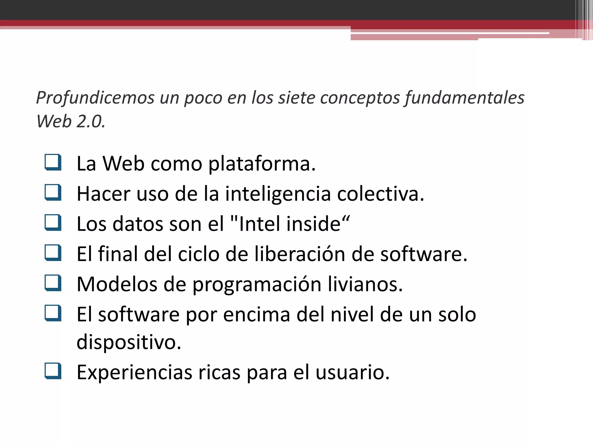 Profundicemos un poco en los siete conceptos fundamentales
Web 2.0.

 La Web como plataforma.
 Hacer uso de la inteligencia colectiva.
 Los datos son el "Intel inside“
 El final del ciclo de liberación de software.
 Modelos de programación livianos.
 El software por encima del nivel de un solo
  dispositivo.
 Experiencias ricas para el usuario.
 