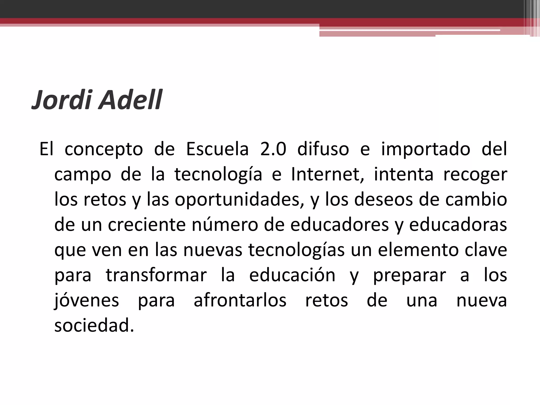 Jordi Adell
El concepto de Escuela 2.0 difuso e importado del
  campo de la tecnología e Internet, intenta recoger
  los retos y las oportunidades, y los deseos de cambio
  de un creciente número de educadores y educadoras
  que ven en las nuevas tecnologías un elemento clave
  para transformar la educación y preparar a los
  jóvenes para afrontarlos retos de una nueva
  sociedad.
 