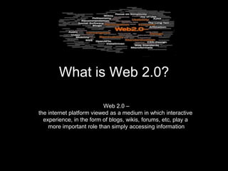 What is Web 2.0?

                          Web 2.0 –
the internet platform viewed as a medium in which interactive
  experience, in the form of blogs, wikis, forums, etc, play a
    more important role than simply accessing information
 