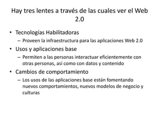 Hay tres lentes a través de las cuales ver el Web
                       2.0
• Tecnologías Habilitadoras
   – Proveen la infraestructura para las aplicaciones Web 2.0
• Usos y aplicaciones base
   – Permiten a las personas interactuar eficientemente con
     otras personas, así como con datos y contenido
• Cambios de comportamiento
   – Los usos de las aplicaciones base están fomentando
     nuevos comportamientos, nuevos modelos de negocio y
     culturas
 