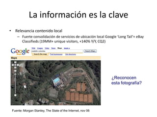 La información es la clave
• Relevancia contenido local
    – Fuerte consolidación de servicios de ubicación local Google ‘Long Tail’+ eBay
      Classifieds (19MM+ unique visitors, +140% Y/Y, CQ2)




                                                              ¿Reconocen
                                                              esta fotografía?




 Fuente: Morgan Stanley, The State of the Internet, nov 06
 