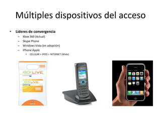 Múltiples dispositivos del acceso
•   Líderes de convergencia
     –   Xbox 360 (Actual)
     –   Skype Phone
     –   Windows Vista (en adopción)
     –   iPhone Apple
           •   CELULAR + IPOD + INTERNET (Wide)
 