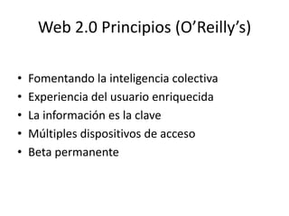 Web 2.0 Principios (O’Reilly’s)

•   Fomentando la inteligencia colectiva
•   Experiencia del usuario enriquecida
•   La información es la clave
•   Múltiples dispositivos de acceso
•   Beta permanente
 