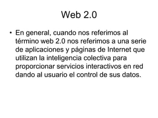 Web 2.0
• En general, cuando nos referimos al
  término web 2.0 nos referimos a una serie
  de aplicaciones y páginas de Internet que
  utilizan la inteligencia colectiva para
  proporcionar servicios interactivos en red
  dando al usuario el control de sus datos.
 