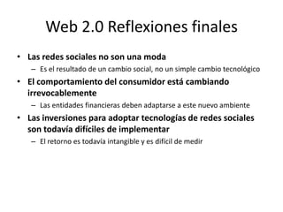 Web 2.0 Reflexiones finales
• Las redes sociales no son una moda
   – Es el resultado de un cambio social, no un simple cambio tecnológico
• El comportamiento del consumidor está cambiando
  irrevocablemente
   – Las entidades financieras deben adaptarse a este nuevo ambiente
• Las inversiones para adoptar tecnologías de redes sociales
  son todavía difíciles de implementar
   – El retorno es todavía intangible y es difícil de medir
 