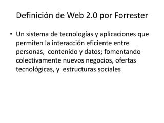 Definición de Web 2.0 por Forrester
• Un sistema de tecnologías y aplicaciones que
  permiten la interacción eficiente entre
  personas, contenido y datos; fomentando
  colectivamente nuevos negocios, ofertas
  tecnológicas, y estructuras sociales
 
