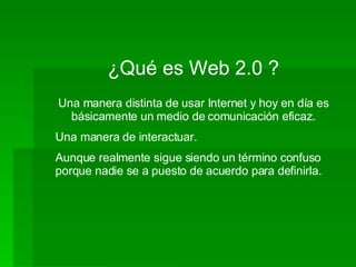 ¿Qué es Web 2.0 ? Una manera distinta de usar Internet y hoy en día es básicamente un medio de comunicación eficaz. Una manera de interactuar. Aunque realmente sigue siendo un término confuso porque nadie se a puesto de acuerdo para definirla. 