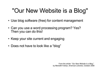 "Our New Website is a Blog" Use blog software (free) for content management   Can you use a word processing program? Yes?  Then you can do this! Keep your site current and engaging Does not have to look like a “blog” From the article: “ Our New Website Is a Blog ,”  by Meredith Farkas.  American Libraries , October 2008 
