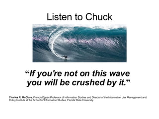 Listen to Chuck     “ If you're not on this wave  you will be crushed by it. ”   Charles R. McClure , Francis Eppes Professor of Information Studies and Director of the Information Use Management and Policy Institute at the School of Information Studies, Florida State University  