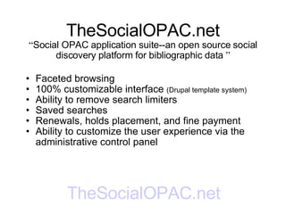 TheSocialOPAC.net “ Social OPAC application suite--an open source social discovery platform for bibliographic data  ” Faceted browsing 100% customizable interface  (Drupal template system) Ability to remove search limiters Saved searches Renewals, holds placement, and fine payment Ability to customize the user experience via the administrative control panel TheSocialOPAC.net 