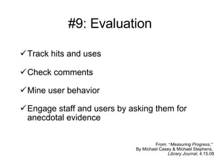 #9: Evaluation Track hits and uses Check comments  Mine user behavior Engage staff and users by asking them for anecdotal evidence From:  “ Measuring Progress , ”   By Michael Casey & Michael Stephens,  Library Journal , 4.15.08 