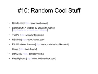 #10: Random Cool Stuff Doodle.com [ http:// www.doodle.com ] LibraryStuff: A Weblog by Steven M. Cohen [ http://www.librarystuff.net/130tools/ ] TwitPic [ http:// www.twitpic.com /] RSS Mix [ http:// www.rssmix.com / ] PrintWhatYouLike.com [ http:// www.printwhatyoulike.com /] Kwout [ http:// kwout.com / ] DarkCopy [ http:// darkcopy.com / ] FeedMyInbox [ http:// www.feedmyinbox.com / ] 