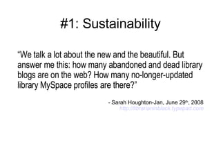 #1: Sustainability “ We talk a lot about the new and the beautiful. But answer me this: how many abandoned and dead library blogs are on the web? How many no-longer-updated library MySpace profiles are there?” -  Sarah Houghton-Jan, June 29 th , 2008 http:// librarianinblack.typepad.com 