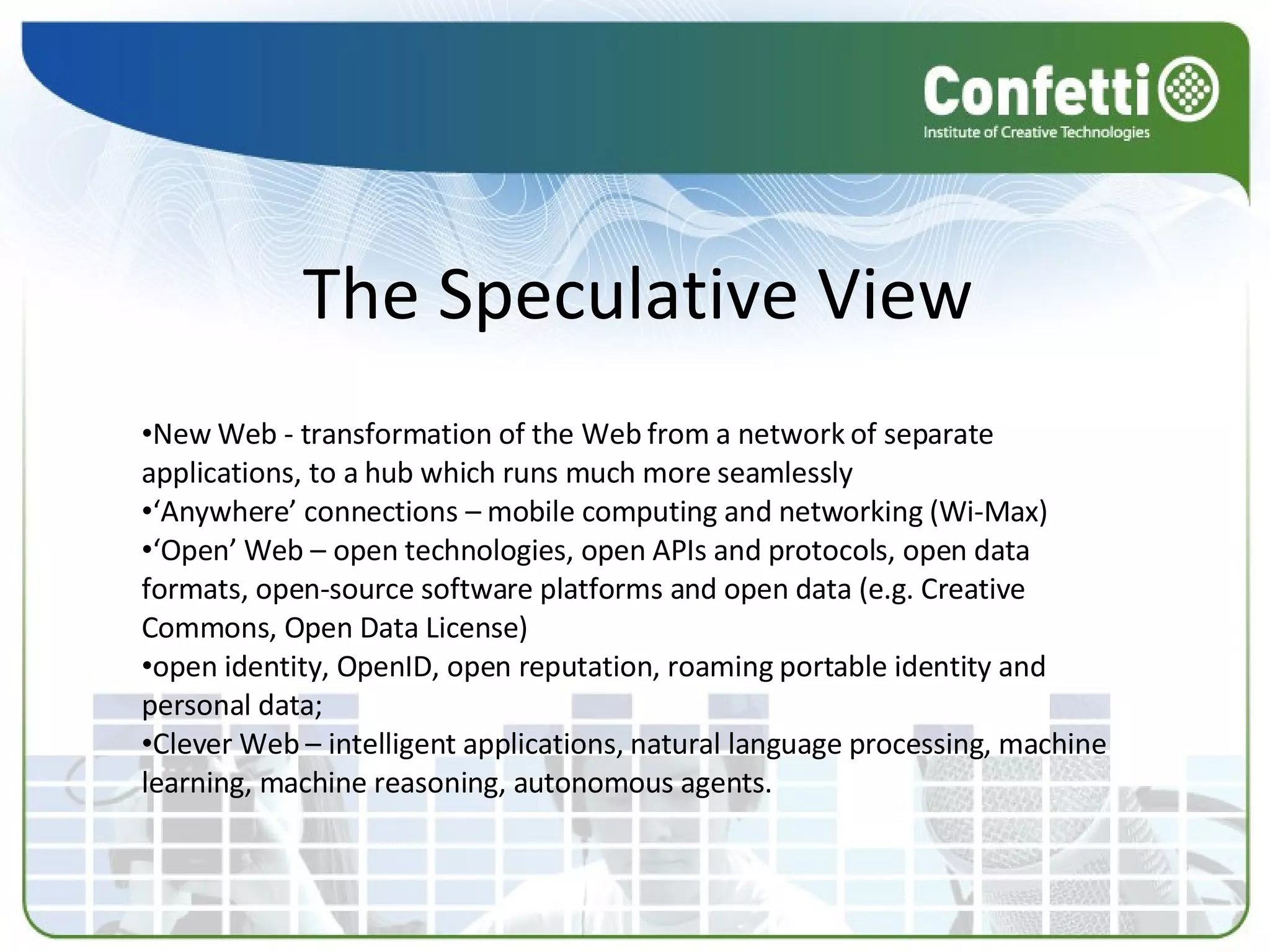 The Speculative View New Web - transformation of the Web from a network of separate applications, to a hub which runs much more seamlessly ‘ Anywhere’ connections – mobile computing and networking (Wi-Max) ‘ Open’ Web – open technologies, open APIs and protocols, open data formats, open-source software platforms and open data (e.g. Creative Commons, Open Data License) open identity, OpenID, open reputation, roaming portable identity and personal data; Clever Web – intelligent applications, natural language processing, machine learning, machine reasoning, autonomous agents. 