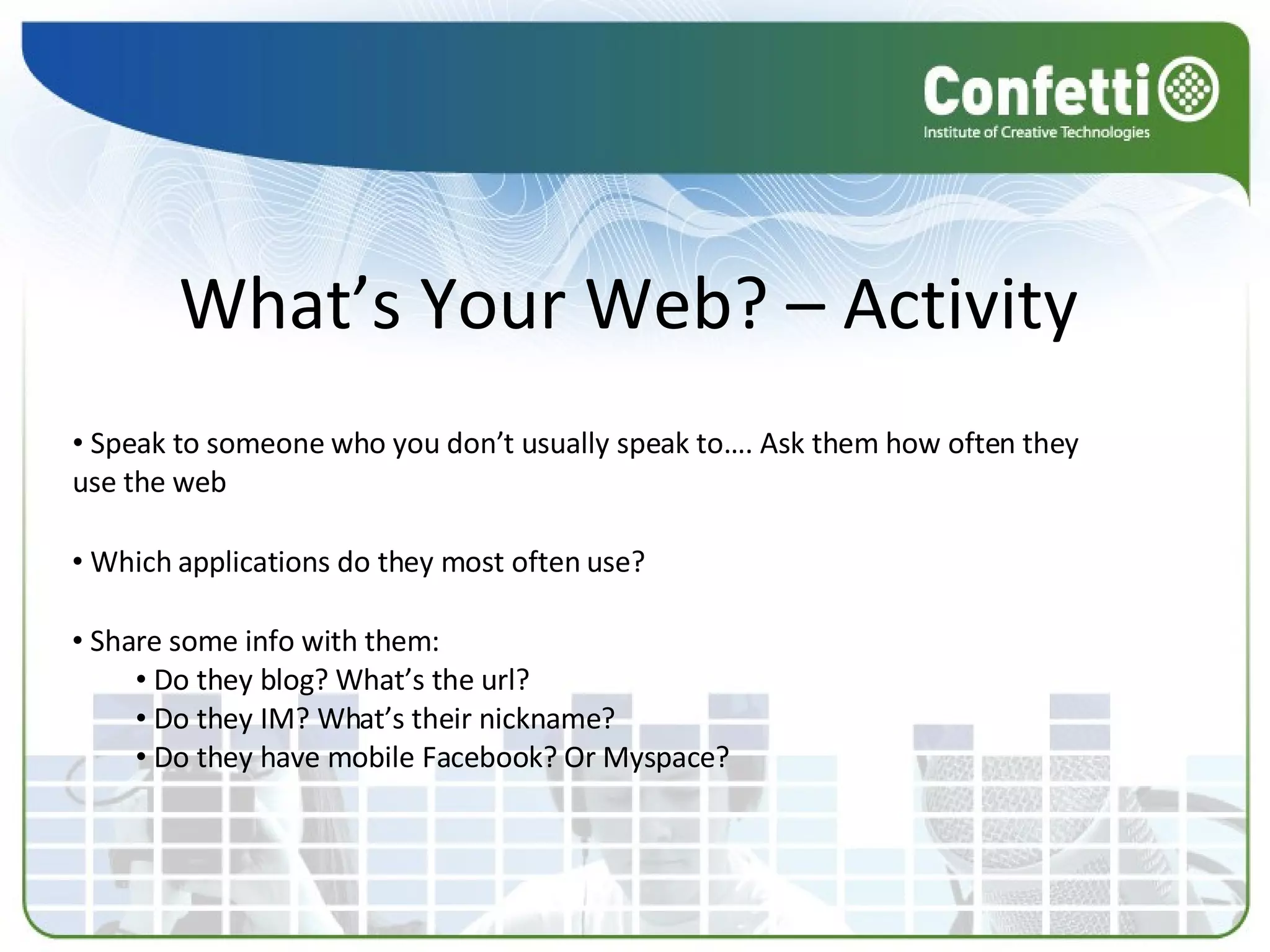What’s Your Web? – Activity  Speak to someone who you don’t usually speak to…. Ask them how often they use the web Which applications do they most often use? Share some info with them: Do they blog? What’s the url? Do they IM? What’s their nickname? Do they have mobile Facebook? Or Myspace? 
