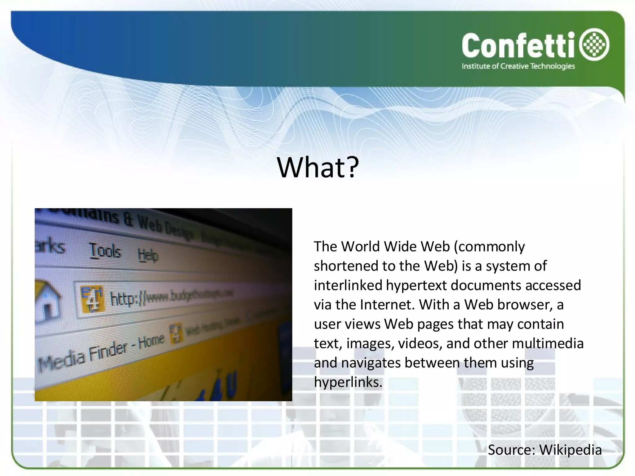 The World Wide Web (commonly shortened to the Web) is a system of interlinked hypertext documents accessed via the Internet. With a Web browser, a user views Web pages that may contain text, images, videos, and other multimedia and navigates between them using hyperlinks.  What? Source: Wikipedia 