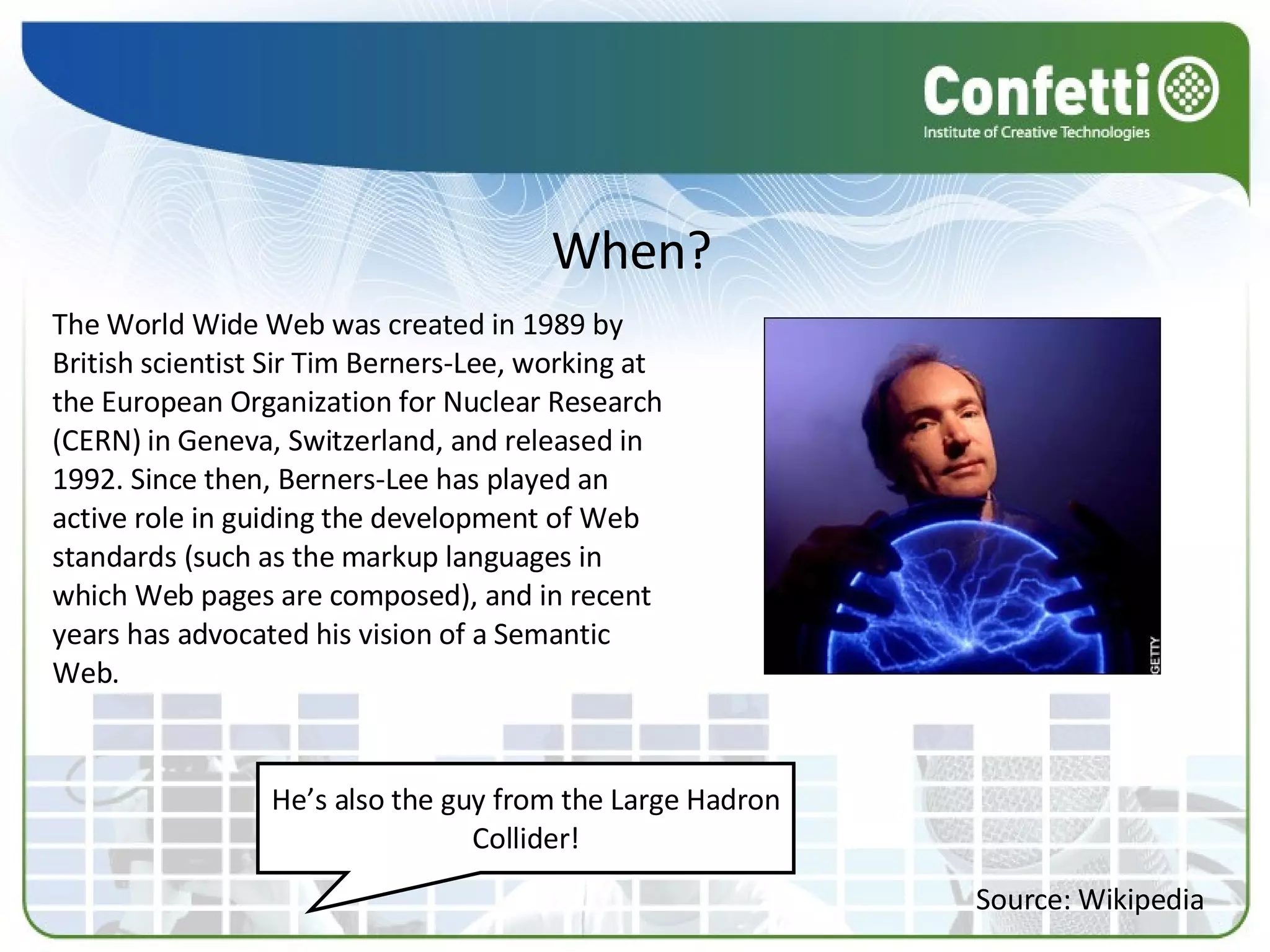 When? The World Wide Web was created in 1989 by British scientist Sir Tim Berners-Lee, working at the European Organization for Nuclear Research (CERN) in Geneva, Switzerland, and released in 1992. Since then, Berners-Lee has played an active role in guiding the development of Web standards (such as the markup languages in which Web pages are composed), and in recent years has advocated his vision of a Semantic Web. Source: Wikipedia He’s also the guy from the Large Hadron Collider! 