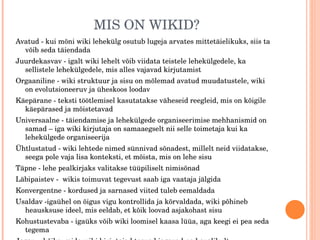 MIS ON WIKID? Avatud - kui mõni wiki lehekülg osutub lugeja arvates mittetäielikuks, siis ta võib seda täiendada Juurdekasvav - igalt wiki lehelt võib viidata teistele lehekülgedele, ka sellistele lehekülgedele, mis alles vajavad kirjutamist Orgaaniline - wiki struktuur ja sisu on mõlemad avatud muudatustele, wiki on evolutsioneeruv ja üheskoos loodav Käepärane - teksti töötlemisel kasutatakse väheseid reegleid, mis on kõigile käepärased ja mõistetavad Universaalne - täiendamise ja lehekülgede organiseerimise mehhanismid on samad – iga wiki kirjutaja on samaaegselt nii selle toimetaja kui ka lehekülgede organiseerija Ühtlustatud - wiki lehtede nimed sünnivad sõnadest, millelt neid viidatakse, seega pole vaja lisa konteksti, et mõista, mis on lehe sisu Täpne - lehe pealkirjaks valitakse tüüpiliselt nimisõnad Läbipaistev -  wikis toimuvat tegevust saab iga vaataja jälgida Konvergentne - kordused ja sarnased viited tuleb eemaldada Usaldav -igaühel on õigus vigu kontrollida ja kõrvaldada, wiki põhineb heausksuse ideel, mis eeldab, et kõik loovad asjakohast sisu Kohustustevaba - igaüks võib wiki loomisel kaasa lüüa, aga keegi ei pea seda tegema Jagav  - kõike, mida wiki kirjutajad teavad jagavad nad avalikult Mitteanonüümne - wikis kirjutatakse oma nime all 